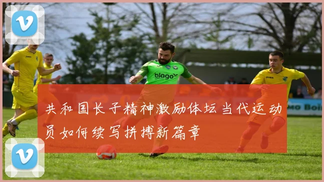 共和国长子精神激励体坛当代运动员如何续写拼搏新篇章