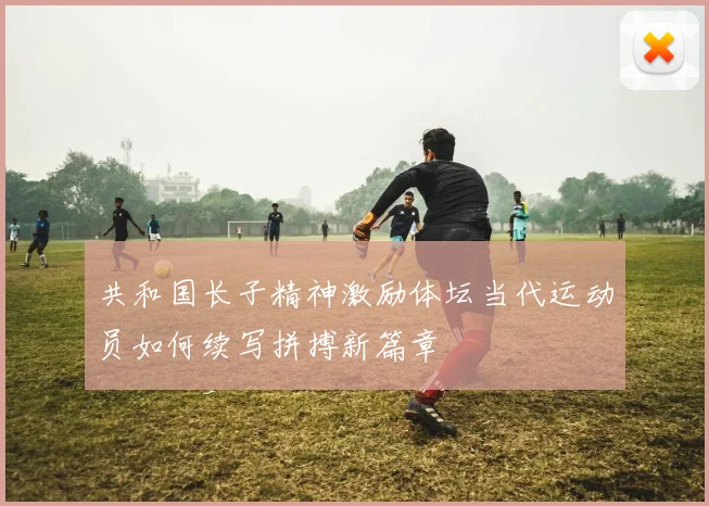 共和国长子精神激励体坛当代运动员如何续写拼搏新篇章