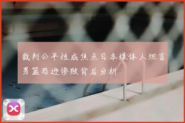 裁判公平性成焦点日本媒体人坦言男篮恐迎惨败背后分析