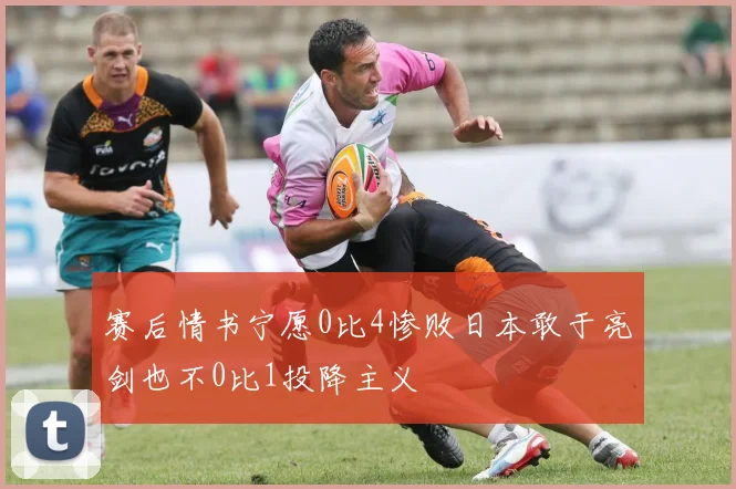 赛后情书宁愿0比4惨败日本敢于亮剑也不0比1投降主义