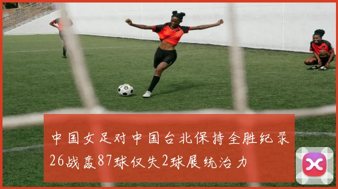 中国女足对中国台北保持全胜纪录26战轰87球仅失2球展统治力