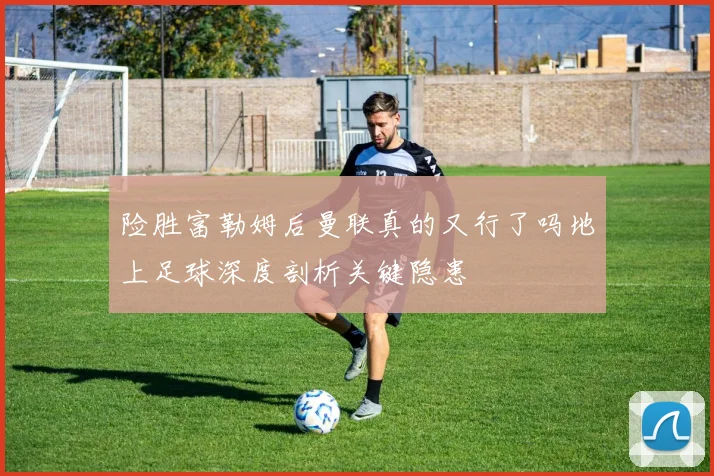 险胜富勒姆后曼联真的又行了吗地上足球深度剖析关键隐患