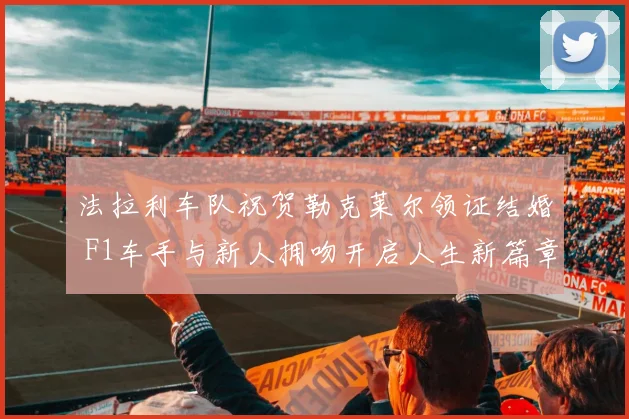 法拉利车队祝贺勒克莱尔领证结婚 F1车手与新人拥吻开启人生新篇章