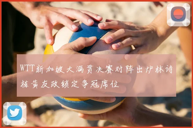 WTT新加坡大满贯决赛对阵出炉林诗栋黄友政锁定争冠席位