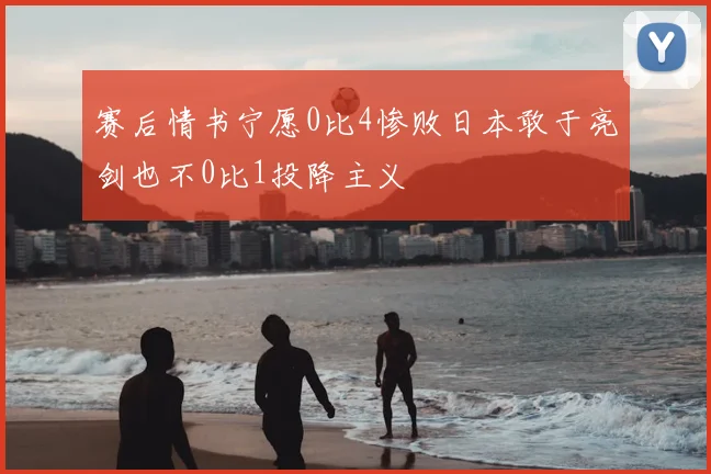 赛后情书宁愿0比4惨败日本敢于亮剑也不0比1投降主义