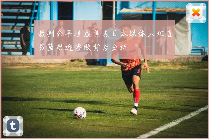 裁判公平性成焦点日本媒体人坦言男篮恐迎惨败背后分析