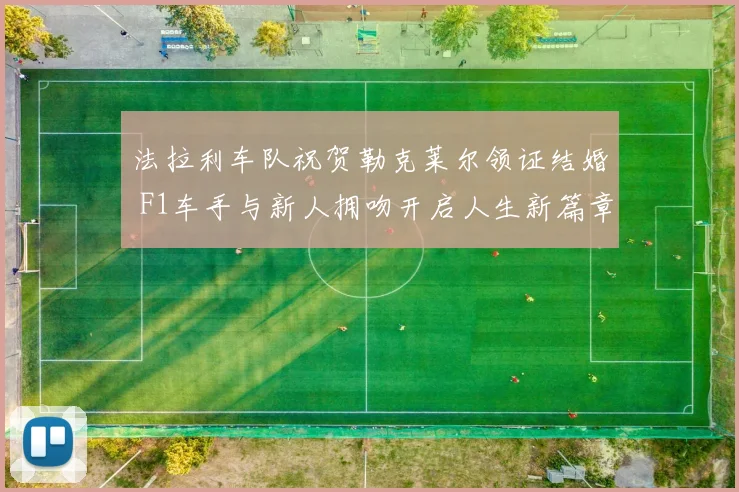 法拉利车队祝贺勒克莱尔领证结婚 F1车手与新人拥吻开启人生新篇章