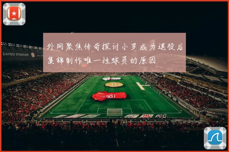 外网聚焦传奇探讨小罗成为退役后集锦制作唯一性球员的原因