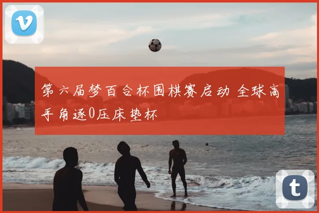 第六届梦百合杯围棋赛启动 全球高手角逐0压床垫杯