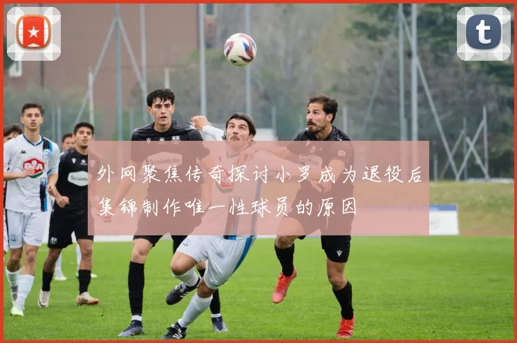 外网聚焦传奇探讨小罗成为退役后集锦制作唯一性球员的原因