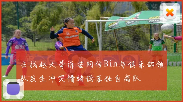 去找赵大哥诉苦网传Bin与俱乐部领队发生冲突情绪低落独自离队